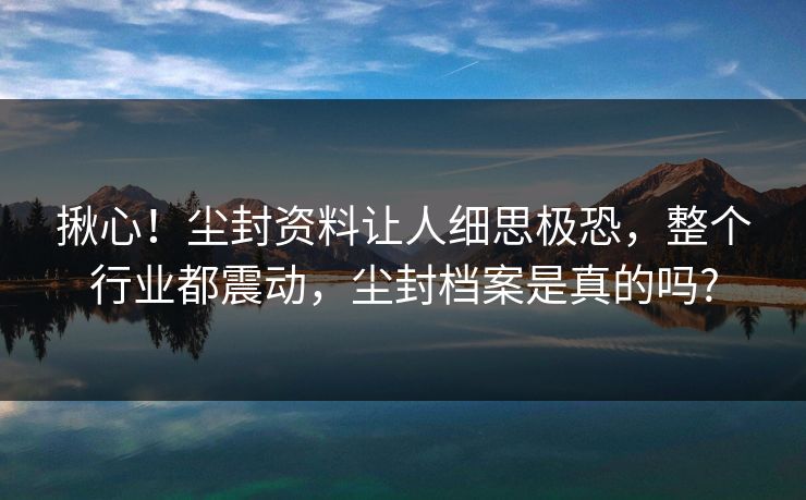 揪心！尘封资料让人细思极恐，整个行业都震动，尘封档案是真的吗?