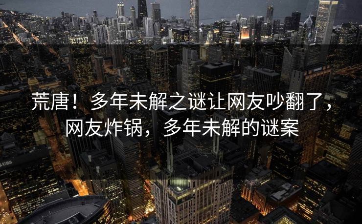 荒唐！多年未解之谜让网友吵翻了，网友炸锅，多年未解的谜案
