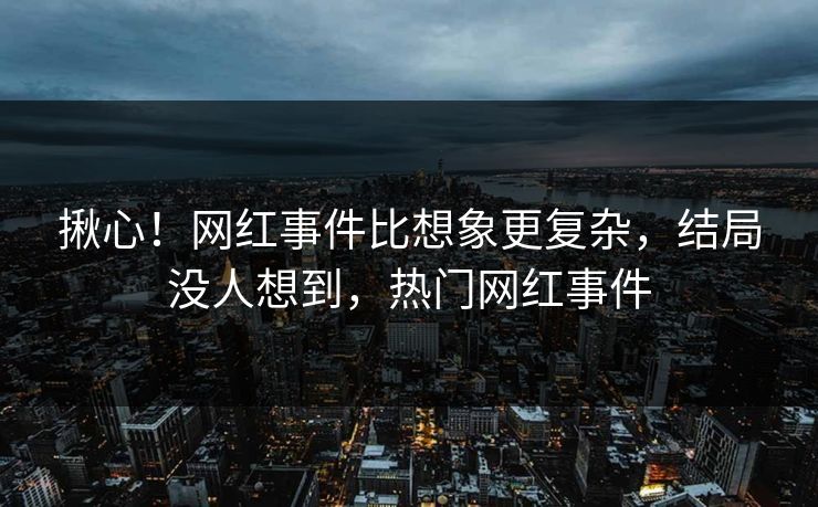揪心！网红事件比想象更复杂，结局没人想到，热门网红事件