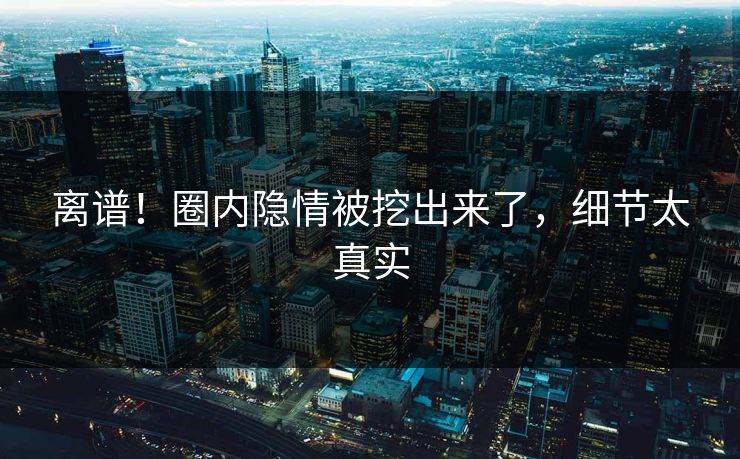 离谱！圈内隐情被挖出来了，细节太真实