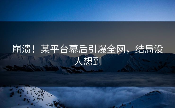 崩溃！某平台幕后引爆全网，结局没人想到