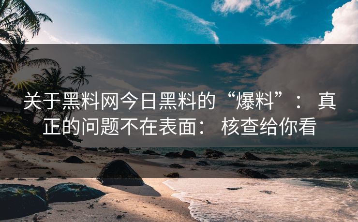 关于黑料网今日黑料的“爆料”： 真正的问题不在表面： 核查给你看