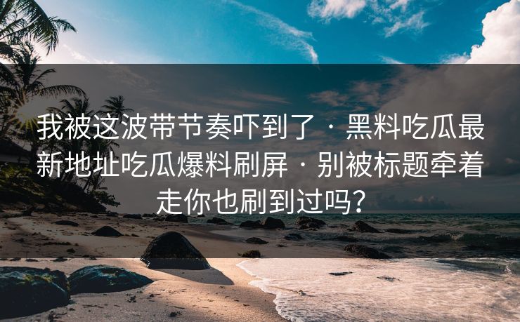 我被这波带节奏吓到了 · 黑料吃瓜最新地址吃瓜爆料刷屏 · 别被标题牵着走你也刷到过吗？