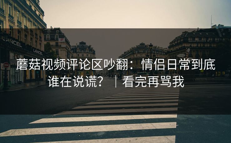 蘑菇视频评论区吵翻：情侣日常到底谁在说谎？｜看完再骂我