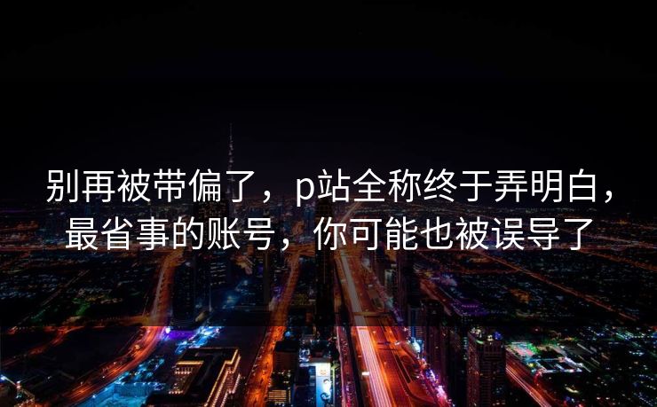 别再被带偏了，p站全称终于弄明白，最省事的账号，你可能也被误导了