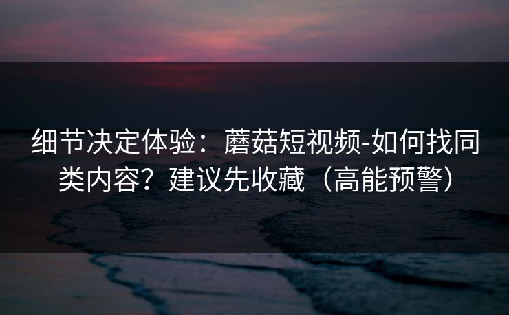 细节决定体验：蘑菇短视频-如何找同类内容？建议先收藏（高能预警）