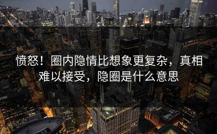 愤怒！圈内隐情比想象更复杂，真相难以接受，隐圈是什么意思