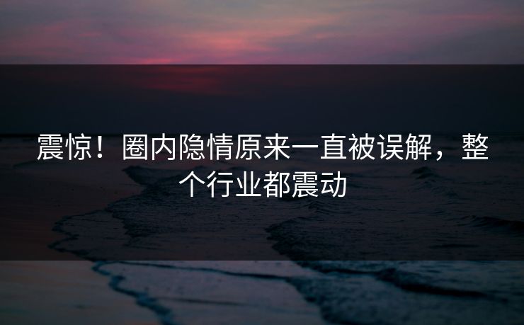 震惊！圈内隐情原来一直被误解，整个行业都震动