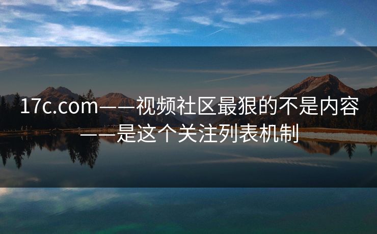 17c.com——视频社区最狠的不是内容——是这个关注列表机制