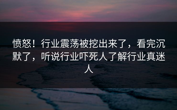 愤怒！行业震荡被挖出来了，看完沉默了，听说行业吓死人了解行业真迷人