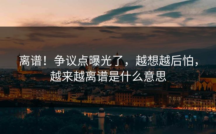 离谱！争议点曝光了，越想越后怕，越来越离谱是什么意思
