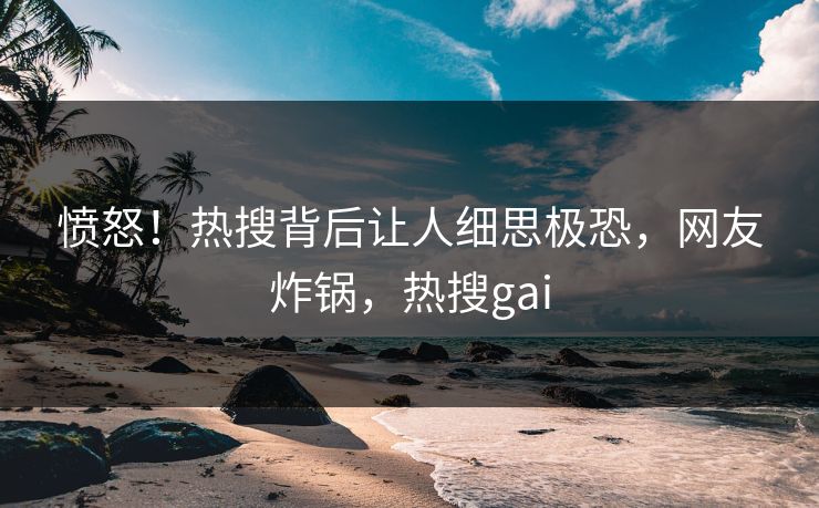 愤怒！热搜背后让人细思极恐，网友炸锅，热搜gai