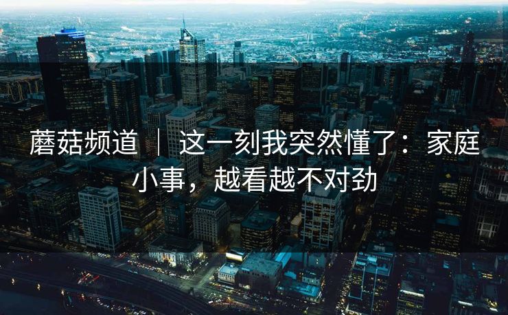 蘑菇频道 ｜ 这一刻我突然懂了：家庭小事，越看越不对劲