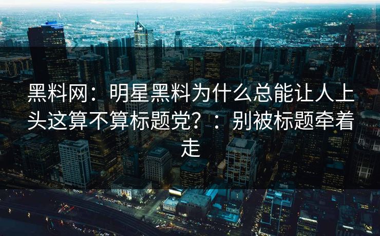 黑料网:明星黑料为什么总能让人上头这算不算标题党?:别被标题牵着走